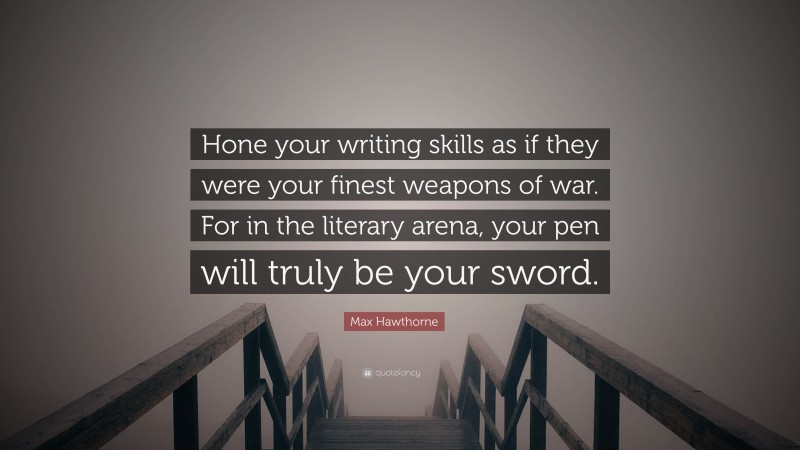 Max Hawthorne Quote: “Hone your writing skills as if they were your finest weapons of war. For in the literary arena, your pen will truly be your sword.”