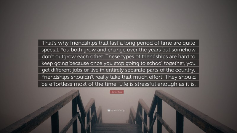 Daniel Sloss Quote: “That’s why friendships that last a long period of time are quite special. You both grow and change over the years but somehow don’t outgrow each other. These types of friendships are hard to keep going because once you stop going to school together, you get different jobs or live in entirely separate parts of the country. Friendships shouldn’t really take that much effort. They should be effortless most of the time. Life is stressful enough as it is.”