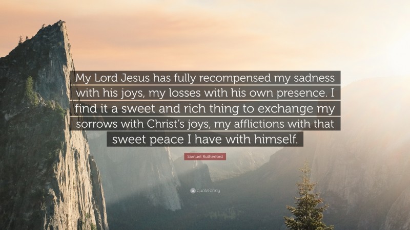 Samuel Rutherford Quote: “My Lord Jesus has fully recompensed my sadness with his joys, my losses with his own presence. I find it a sweet and rich thing to exchange my sorrows with Christ’s joys, my afflictions with that sweet peace I have with himself.”