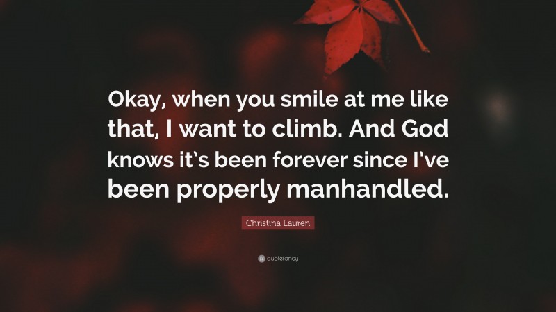 Christina Lauren Quote: “Okay, when you smile at me like that, I want to climb. And God knows it’s been forever since I’ve been properly manhandled.”