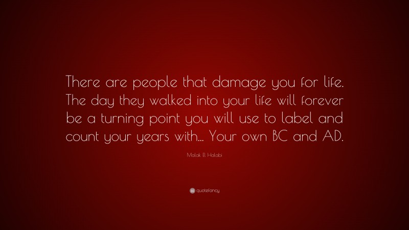Malak El Halabi Quote: “There are people that damage you for life. The day they walked into your life will forever be a turning point you will use to label and count your years with... Your own BC and AD.”
