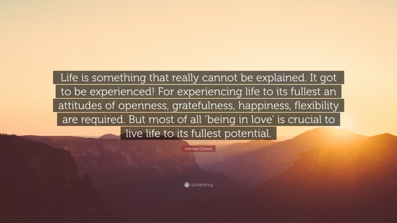 Vishwas Chavan Quote: “Life is something that really cannot be explained. It got to be experienced! For experiencing life to its fullest an attitudes of openness, gratefulness, happiness, flexibility are required. But most of all ‘being in love’ is crucial to live life to its fullest potential.”