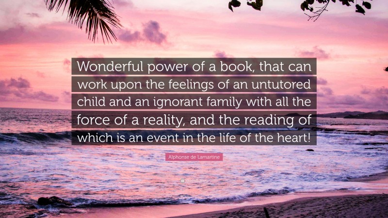Alphonse de Lamartine Quote: “Wonderful power of a book, that can work upon the feelings of an untutored child and an ignorant family with all the force of a reality, and the reading of which is an event in the life of the heart!”