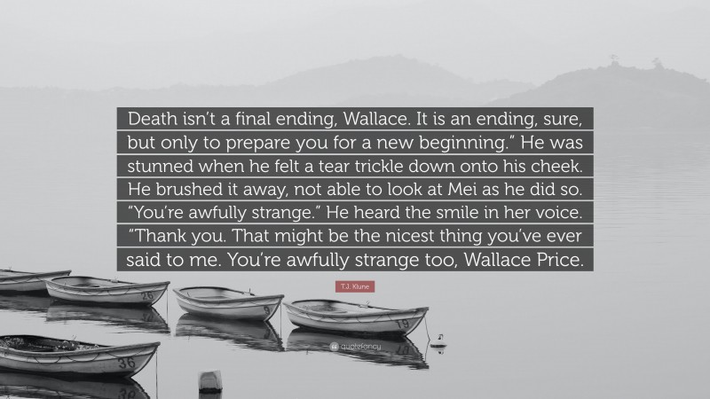 T.J. Klune Quote: “Death isn’t a final ending, Wallace. It is an ending, sure, but only to prepare you for a new beginning.” He was stunned when he felt a tear trickle down onto his cheek. He brushed it away, not able to look at Mei as he did so. “You’re awfully strange.” He heard the smile in her voice. “Thank you. That might be the nicest thing you’ve ever said to me. You’re awfully strange too, Wallace Price.”