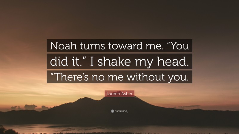 Lauren Asher Quote: “Noah turns toward me. “You did it.” I shake my head. “There’s no me without you.”