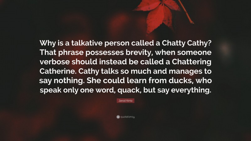 Jarod Kintz Quote: “Why is a talkative person called a Chatty Cathy? That phrase possesses brevity, when someone verbose should instead be called a Chattering Catherine. Cathy talks so much and manages to say nothing. She could learn from ducks, who speak only one word, quack, but say everything.”