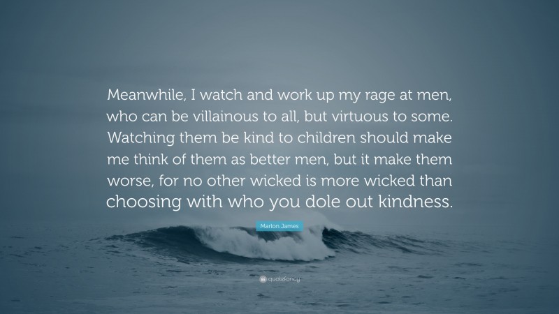 Marlon James Quote: “Meanwhile, I watch and work up my rage at men, who can be villainous to all, but virtuous to some. Watching them be kind to children should make me think of them as better men, but it make them worse, for no other wicked is more wicked than choosing with who you dole out kindness.”