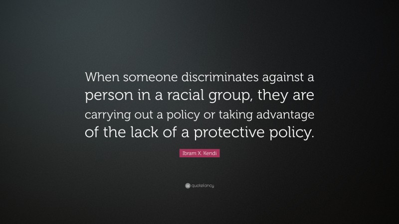 Ibram X. Kendi Quote: “When someone discriminates against a person in a racial group, they are carrying out a policy or taking advantage of the lack of a protective policy.”