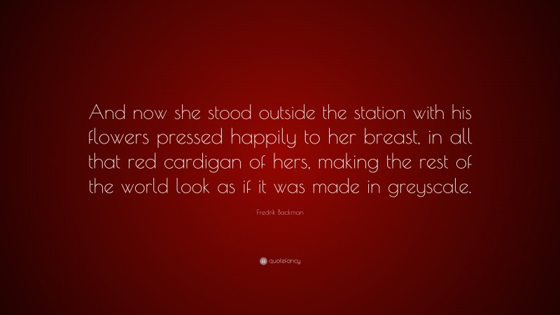 Fredrik Backman Quote: “And now she stood outside the station with his flowers pressed happily to her breast, in all that red cardigan of hers, making the rest of the world look as if it was made in greyscale.”