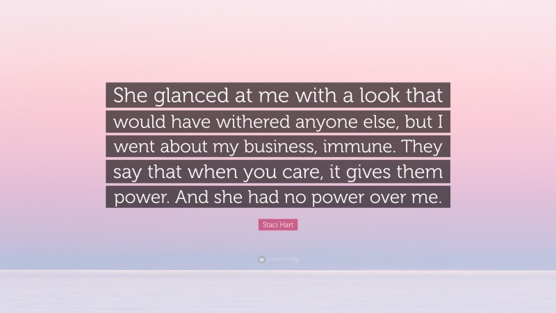 Staci Hart Quote: “She glanced at me with a look that would have withered anyone else, but I went about my business, immune. They say that when you care, it gives them power. And she had no power over me.”