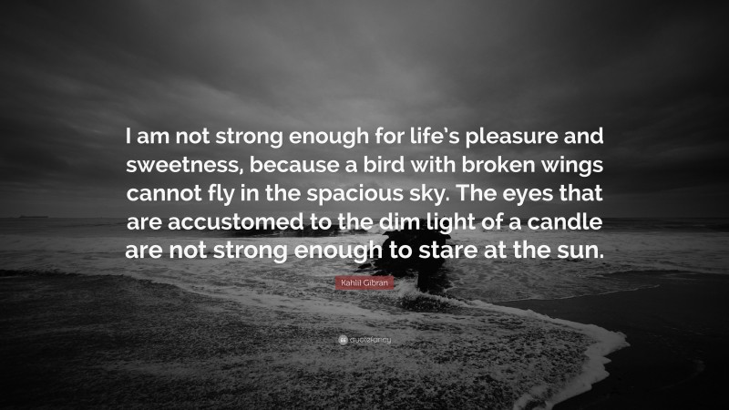 Kahlil Gibran Quote: “I am not strong enough for life’s pleasure and sweetness, because a bird with broken wings cannot fly in the spacious sky. The eyes that are accustomed to the dim light of a candle are not strong enough to stare at the sun.”