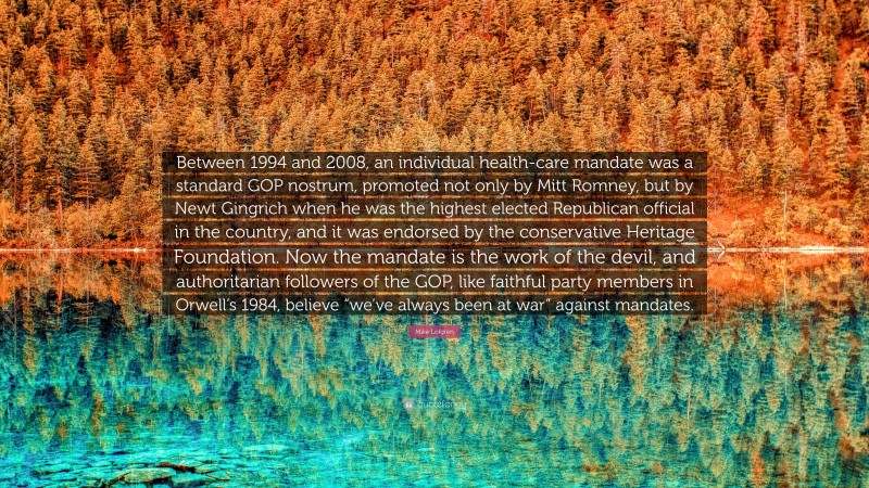 Mike Lofgren Quote: “Between 1994 and 2008, an individual health-care mandate was a standard GOP nostrum, promoted not only by Mitt Romney, but by Newt Gingrich when he was the highest elected Republican official in the country, and it was endorsed by the conservative Heritage Foundation. Now the mandate is the work of the devil, and authoritarian followers of the GOP, like faithful party members in Orwell’s 1984, believe “we’ve always been at war” against mandates.”