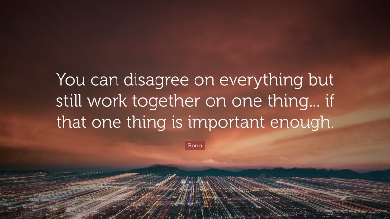 Bono Quote: “You can disagree on everything but still work together on one thing... if that one thing is important enough.”