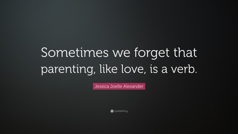 Jessica Joelle Alexander Quote: “Sometimes we forget that parenting, like love, is a verb.”