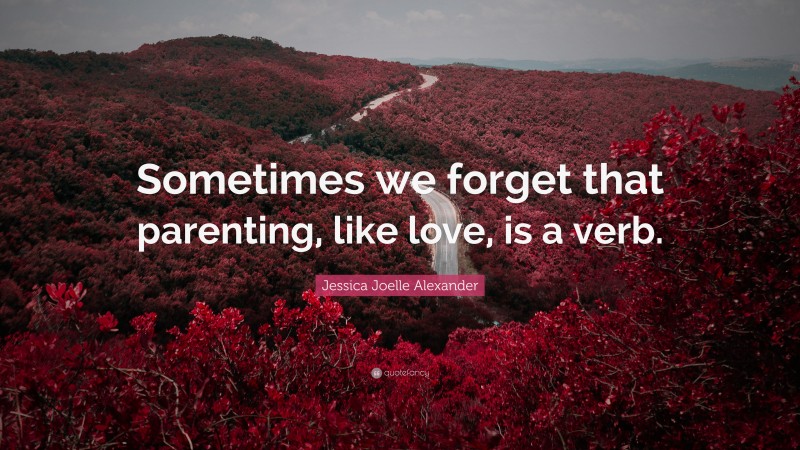 Jessica Joelle Alexander Quote: “Sometimes we forget that parenting, like love, is a verb.”