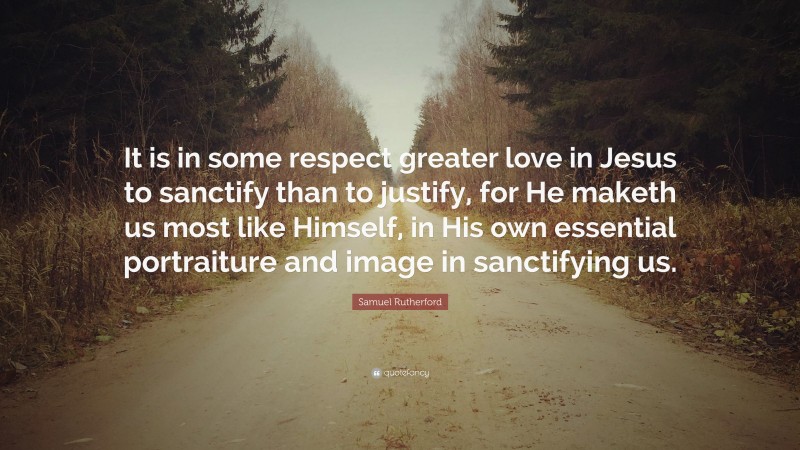 Samuel Rutherford Quote: “It is in some respect greater love in Jesus to sanctify than to justify, for He maketh us most like Himself, in His own essential portraiture and image in sanctifying us.”