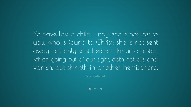 Samuel Rutherford Quote: “Ye have lost a child – nay, she is not lost to you, who is found to Christ; she is not sent away, but only sent before; like unto a star, which going out of our sight, doth not die and vanish, but shineth in another hemisphere.”