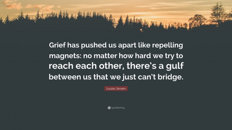 Louise Jensen Quote: “Grief has pushed us apart like repelling magnets: no matter how hard we try to reach each other, there’s a gulf between us that we just can’t bridge.”