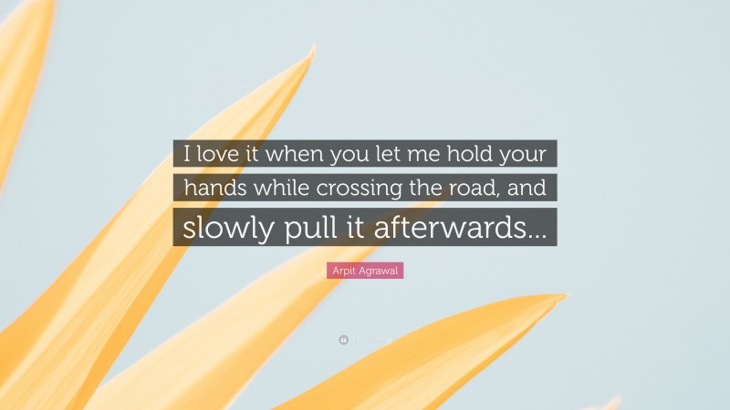 Arpit Agrawal Quote: “I love it when you let me hold your hands while crossing the road, and slowly pull it afterwards...”