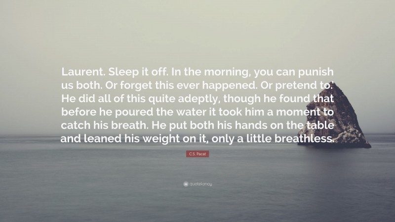 C.S. Pacat Quote: “Laurent. Sleep it off. In the morning, you can punish us both. Or forget this ever happened. Or pretend to.’ He did all of this quite adeptly, though he found that before he poured the water it took him a moment to catch his breath. He put both his hands on the table and leaned his weight on it, only a little breathless.”