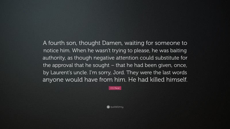 C.S. Pacat Quote: “A fourth son, thought Damen, waiting for someone to notice him. When he wasn’t trying to please, he was baiting authority, as though negative attention could substitute for the approval that he sought – that he had been given, once, by Laurent’s uncle. I’m sorry, Jord. They were the last words anyone would have from him. He had killed himself.”