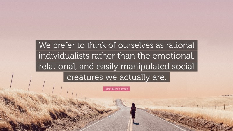 John Mark Comer Quote: “We prefer to think of ourselves as rational individualists rather than the emotional, relational, and easily manipulated social creatures we actually are.”