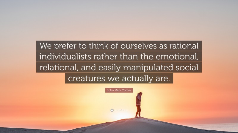 John Mark Comer Quote: “We prefer to think of ourselves as rational individualists rather than the emotional, relational, and easily manipulated social creatures we actually are.”