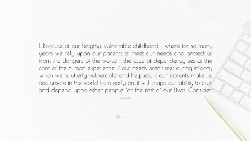 Joseph Burgo Quote: “1. Because of our lengthy, vulnerable childhood – where for so many years we rely upon our parents to meet our needs and protect us from the dangers of the world – the issue of dependency lies at the core of the human experience. If our needs aren’t met during infancy when we’re utterly vulnerable and helpless, if our parents make us feel unsafe in the world from early on, it will shape our ability to trust and depend upon other people for the rest of our lives. Consider.”