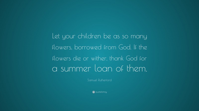 Samuel Rutherford Quote: “Let your children be as so many flowers, borrowed from God. If the flowers die or wither, thank God for a summer loan of them.”