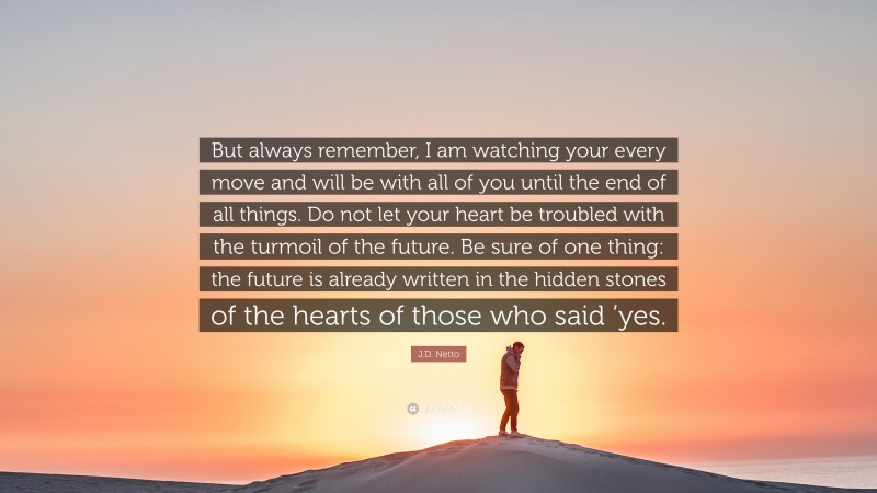 J.D. Netto Quote: “But always remember, I am watching your every move and will be with all of you until the end of all things. Do not let your heart be troubled with the turmoil of the future. Be sure of one thing: the future is already written in the hidden stones of the hearts of those who said ’yes.”