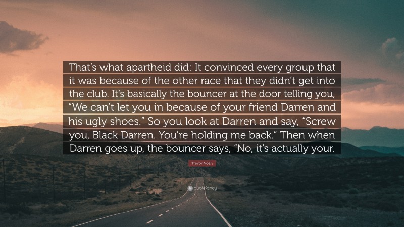 Trevor Noah Quote: “That’s what apartheid did: It convinced every group that it was because of the other race that they didn’t get into the club. It’s basically the bouncer at the door telling you, “We can’t let you in because of your friend Darren and his ugly shoes.” So you look at Darren and say, “Screw you, Black Darren. You’re holding me back.” Then when Darren goes up, the bouncer says, “No, it’s actually your.”