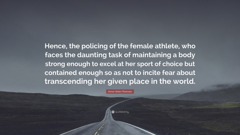 Anne Helen Petersen Quote: “Hence, the policing of the female athlete, who faces the daunting task of maintaining a body strong enough to excel at her sport of choice but contained enough so as not to incite fear about transcending her given place in the world.”