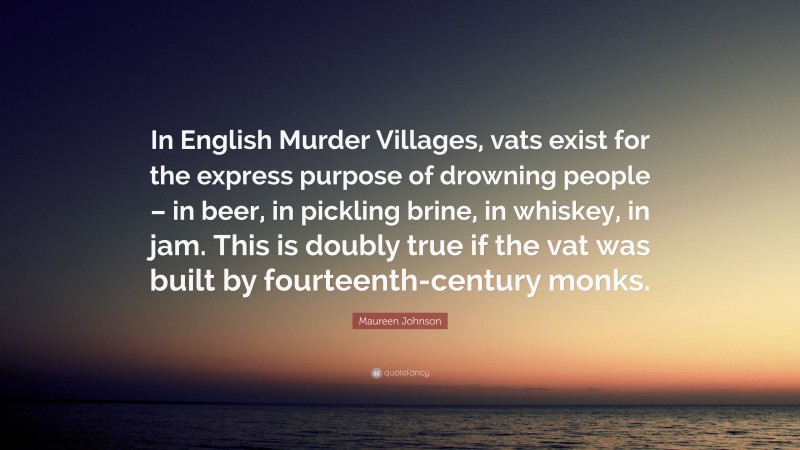 Maureen Johnson Quote: “In English Murder Villages, vats exist for the express purpose of drowning people – in beer, in pickling brine, in whiskey, in jam. This is doubly true if the vat was built by fourteenth-century monks.”