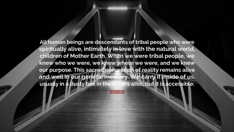John Trudell Quote: “All human beings are descendants of tribal people who were spiritually alive, intimately in love with the natural world, children of Mother Earth. When we were tribal people, we knew who we were, we knew where we were, and we knew our purpose. This sacred perception of reality remains alive and well in our genetic memory. We carry it inside of us, usually in a dusty box in the mind’s attic, but it is accessible.”