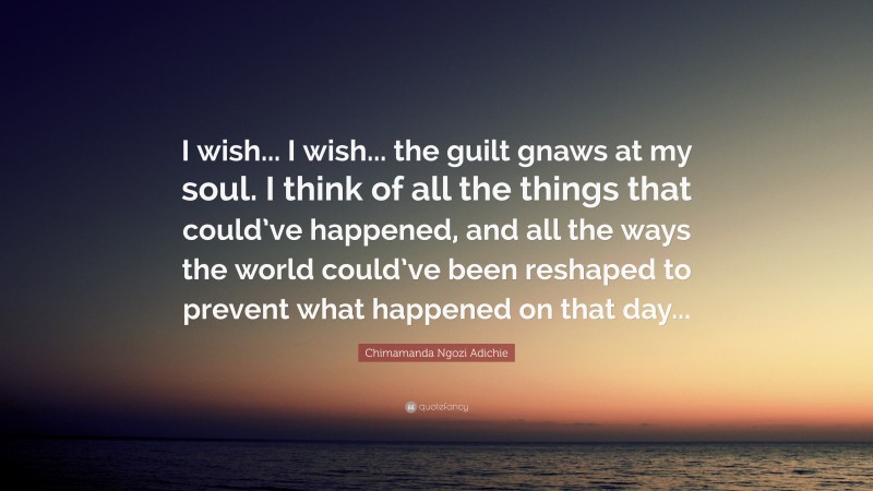 Chimamanda Ngozi Adichie Quote: “I wish... I wish... the guilt gnaws at my soul. I think of all the things that could’ve happened, and all the ways the world could’ve been reshaped to prevent what happened on that day...”
