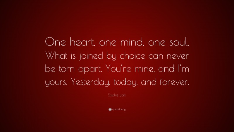 Sophie Lark Quote: “One heart, one mind, one soul. What is joined by choice can never be torn apart. You’re mine, and I’m yours. Yesterday, today, and forever.”