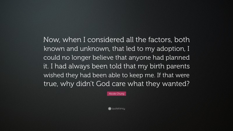 Nicole Chung Quote: “Now, when I considered all the factors, both known and unknown, that led to my adoption, I could no longer believe that anyone had planned it. I had always been told that my birth parents wished they had been able to keep me. If that were true, why didn’t God care what they wanted?”