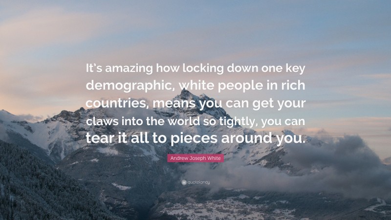 Andrew Joseph White Quote: “It’s amazing how locking down one key demographic, white people in rich countries, means you can get your claws into the world so tightly, you can tear it all to pieces around you.”