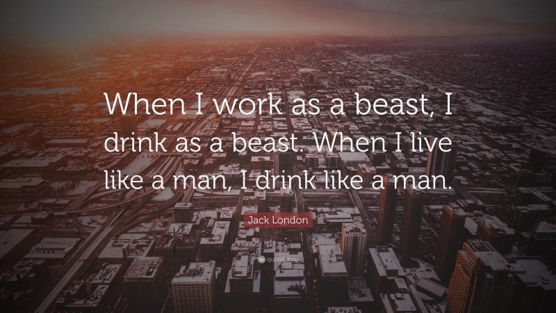 Jack London Quote: “When I work as a beast, I drink as a beast. When I live like a man, I drink like a man.”