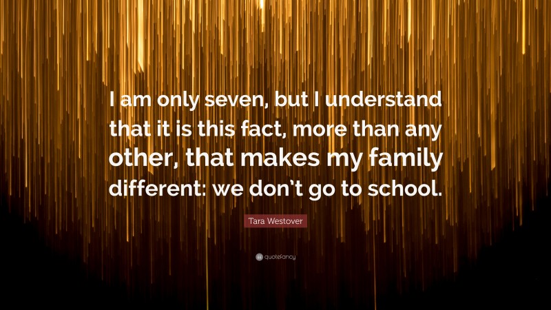 Tara Westover Quote: “I am only seven, but I understand that it is this fact, more than any other, that makes my family different: we don’t go to school.”