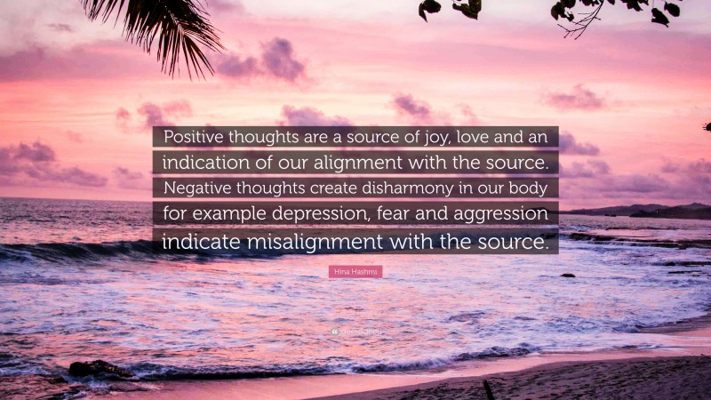 Hina Hashmi Quote: “Positive thoughts are a source of joy, love and an indication of our alignment with the source. Negative thoughts create disharmony in our body for example depression, fear and aggression indicate misalignment with the source.”