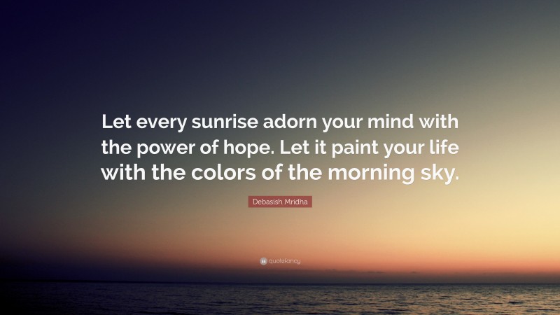 Debasish Mridha Quote: “Let every sunrise adorn your mind with the power of hope. Let it paint your life with the colors of the morning sky.”