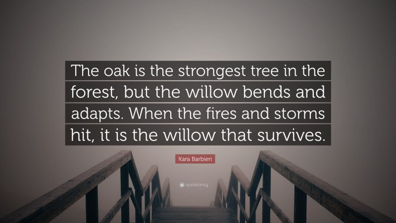 Kara Barbieri Quote: “The oak is the strongest tree in the forest, but the willow bends and adapts. When the fires and storms hit, it is the willow that survives.”