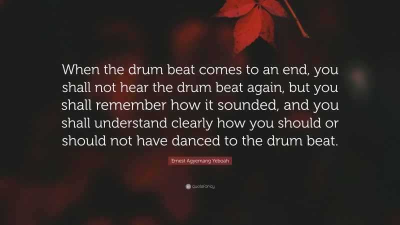 Ernest Agyemang Yeboah Quote: “When the drum beat comes to an end, you shall not hear the drum beat again, but you shall remember how it sounded, and you shall understand clearly how you should or should not have danced to the drum beat.”