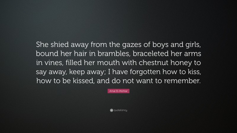 Amal El-Mohtar Quote: “She shied away from the gazes of boys and girls, bound her hair in brambles, braceleted her arms in vines, filled her mouth with chestnut honey to say away, keep away; I have forgotten how to kiss, how to be kissed, and do not want to remember.”