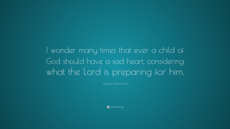 Samuel Rutherford Quote: “I wonder many times that ever a child of God should have a sad heart, considering what the Lord is preparing for him.”