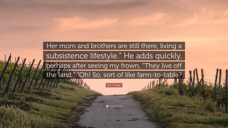 K.A. Tucker Quote: “Her mom and brothers are still there, living a subsistence lifestyle.” He adds quickly, perhaps after seeing my frown, “They live off the land.” “Oh! So, sort of like farm-to-table?”