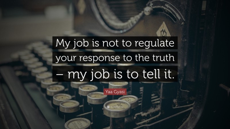 Yaa Gyasi Quote: “My job is not to regulate your response to the truth – my job is to tell it.”