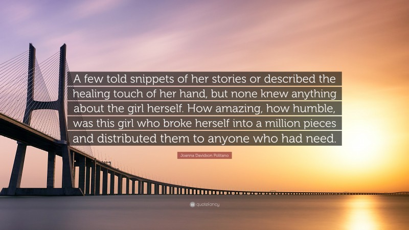 Joanna Davidson Politano Quote: “A few told snippets of her stories or described the healing touch of her hand, but none knew anything about the girl herself. How amazing, how humble, was this girl who broke herself into a million pieces and distributed them to anyone who had need.”