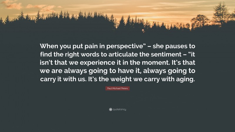 Paul Michael Peters Quote: “When you put pain in perspective” – she pauses to find the right words to articulate the sentiment – “it isn’t that we experience it in the moment. It’s that we are always going to have it, always going to carry it with us. It’s the weight we carry with aging.”